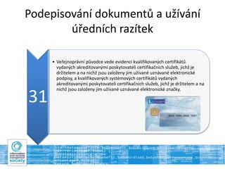 Podepisování dokumentů a užívání
úředních razítek
31
• Veřejnoprávní původce vede evidenci kvalifikovaných certifikátů
vydaných akreditovanými poskytovateli certifikačních služeb, jichž je
držitelem a na nichž jsou založeny jím užívané uznávané elektronické
podpisy, a kvalifikovaných systémových certifikátů vydaných
akreditovanými poskytovateli certifikačních služeb, jichž je držitelem a na
nichž jsou založeny jím užívané uznávané elektronické značky.
 