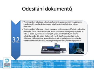 Odesílání dokumentů
32
• Veřejnoprávní původce odesílá dokumenty prostřednictvím výpravny,
která opatří odesílaný dokument náležitostmi potřebnými k jeho
odeslání.
• Veřejnoprávní původce vybaví výpravnu zařízením umožňujícím odesílání
datových zpráv z elektronických adres podatelny zveřejněných podle § 2
odst. 3 písm. c), odesílání datových zpráv prostřednictvím datové
schránky podle § 2 odst. 3 písm. d), má-li ji veřejnoprávní původce
zřízenu a zpřístupněnu, a odesílání datových zpráv jinými prostředky
elektronické komunikace, pokud je veřejnoprávní původce připouští.
 