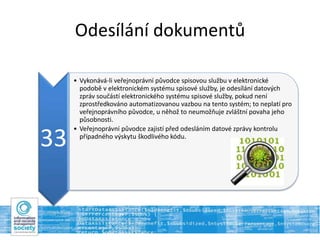 Odesílání dokumentů
33
• Vykonává-li veřejnoprávní původce spisovou službu v elektronické
podobě v elektronickém systému spisové služby, je odesílání datových
zpráv součástí elektronického systému spisové služby, pokud není
zprostředkováno automatizovanou vazbou na tento systém; to neplatí pro
veřejnoprávního původce, u něhož to neumožňuje zvláštní povaha jeho
působnosti.
• Veřejnoprávní původce zajistí před odesláním datové zprávy kontrolu
případného výskytu škodlivého kódu.
 