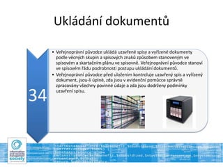 Ukládání dokumentů
34
• Veřejnoprávní původce ukládá uzavřené spisy a vyřízené dokumenty
podle věcných skupin a spisových znaků způsobem stanoveným ve
spisovém a skartačním plánu ve spisovně. Veřejnoprávní původce stanoví
ve spisovém řádu podrobnosti postupu ukládání dokumentů.
• Veřejnoprávní původce před uložením kontroluje uzavřený spis a vyřízený
dokument, jsou-li úplné, zda jsou v evidenční pomůcce správně
zpracovány všechny povinné údaje a zda jsou dodrženy podmínky
uzavření spisu.
 