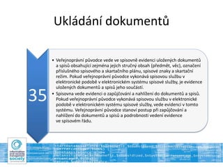 Ukládání dokumentů
35
• Veřejnoprávní původce vede ve spisovně evidenci uložených dokumentů
a spisů obsahující zejména jejich stručný obsah (předmět, věc), označení
příslušného spisového a skartačního plánu, spisové znaky a skartační
režim. Pokud veřejnoprávní původce vykonává spisovou službu v
elektronické podobě v elektronickém systému spisové služby, je evidence
uložených dokumentů a spisů jeho součástí.
• Spisovna vede evidenci o zapůjčování a nahlížení do dokumentů a spisů.
Pokud veřejnoprávní původce vykonává spisovou službu v elektronické
podobě v elektronickém systému spisové služby, vede evidenci v tomto
systému. Veřejnoprávní původce stanoví postup při zapůjčování a
nahlížení do dokumentů a spisů a podrobnosti vedení evidence
ve spisovém řádu.
 