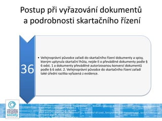 Postup při vyřazování dokumentů
a podrobnosti skartačního řízení
36
• Veřejnoprávní původce zařadí do skartačního řízení dokumenty a spisy,
kterým uplynula skartační lhůta, nejde-li o převáděné dokumenty podle §
6 odst. 1 a dokumenty převáděné autorizovanou konverzí dokumentů
podle § 6 odst. 2. Veřejnoprávní původce do skartačního řízení zařadí
také úřední razítka vyřazená z evidence.
 