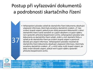 Postup při vyřazování dokumentů
a podrobnosti skartačního řízení
37
• Veřejnoprávní původce zařadí do skartačního řízení dokumenty obsahující
utajované informace, které byly označeny skartačním znakem „S“, bez
zrušení stupně utajení; pokud je pro účely posouzení dokumentů v rámci
skartačního řízení nutné seznámit se s jejich obsahem a k jejich výběru
není oprávněn příslušný bezpečnostní archiv, veřejnoprávní původce tyto
dokumenty ze skartačního řízení vyřadí, změní u nich skartační lhůtu a
zařadí je do skartačního řízení po zrušení stupně utajení a pominutí
důvodu pro utajení informace. Veřejnoprávní původce nezařadí do
skartačního řízení dokumenty obsahující utajované informace, které byly
označeny skartačním znakem „A“, u nichž nelze zrušit stupeň utajení, po
dobu trvání důvodů utajení, pokud není k jejich výběru oprávněn
příslušný bezpečnostní archiv.
 