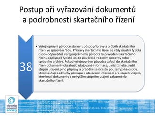 Postup při vyřazování dokumentů
a podrobnosti skartačního řízení
38
• Veřejnoprávní původce stanoví způsob přípravy a průběh skartačního
řízení ve spisovém řádu. Přípravy skartačního řízení se vždy účastní fyzická
osoba odpovědná veřejnoprávnímu původci za provedení skartačního
řízení, popřípadě fyzická osoba pověřená vedením spisovny nebo
správního archivu. Pokud veřejnoprávní původce zařadí do skartačního
řízení dokumenty obsahující utajované informace, u nichž nelze zrušit
stupeň utajení, jeho přípravy a průběhu se účastní pouze fyzické osoby,
které splňují podmínky přístupu k utajované informaci pro stupeň utajení,
který mají dokumenty s nejvyšším stupněm utajení zařazené do
skartačního řízení.
 
