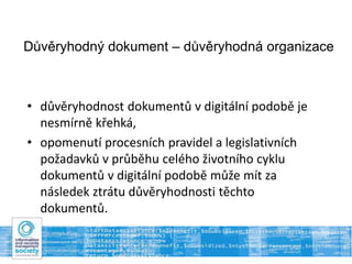 Důvěryhodný dokument – důvěryhodná organizace
• důvěryhodnost dokumentů v digitální podobě je
nesmírně křehká,
• opomenutí procesních pravidel a legislativních
požadavků v průběhu celého životního cyklu
dokumentů v digitální podobě může mít za
následek ztrátu důvěryhodnosti těchto
dokumentů.
 