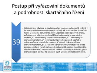 Postup při vyřazování dokumentů
a podrobnosti skartačního řízení
39
• Veřejnoprávní původce sestaví zpravidla z evidence dokumentů vedené v
listinné podobě seznam dokumentů určených k posouzení ve skartačním
řízení. V seznamu dokumentů, které uspořádá podle spisových znaků,
veřejnoprávní původce uvede odděleně dokumenty se skartačním
znakem „A“ a dokumenty se skartačním znakem „S“. Dokumenty se
skartačním znakem „V“ veřejnoprávní původce posoudí a zařadí k
dokumentům se skartačním znakem „A“ nebo k dokumentům se
skartačním znakem „S“. V seznamu veřejnoprávní původce dále uvede
zejména „celkový rozsah zařazených dokumentů a spisů, charakteristiku
obsahu dokumentů a spisů, období, z něhož pocházejí (rozsah let), jejich
skartační režim a odkaz na označení jejich uložení při skartačním řízení.
 