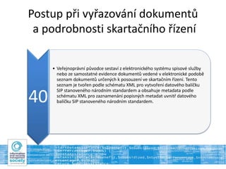 Postup při vyřazování dokumentů
a podrobnosti skartačního řízení
40
• Veřejnoprávní původce sestaví z elektronického systému spisové služby
nebo ze samostatné evidence dokumentů vedené v elektronické podobě
seznam dokumentů určených k posouzení ve skartačním řízení. Tento
seznam je tvořen podle schématu XML pro vytvoření datového balíčku
SIP stanoveného národním standardem a obsahuje metadata podle
schématu XML pro zaznamenání popisných metadat uvnitř datového
balíčku SIP stanoveného národním standardem.
 