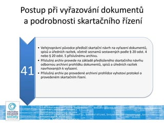 Postup při vyřazování dokumentů
a podrobnosti skartačního řízení
41
• Veřejnoprávní původce předloží skartační návrh na vyřazení dokumentů,
spisů a úředních razítek, včetně seznamů sestavených podle § 20 odst. 4
nebo § 20 odst. 5 příslušnému archivu.
• Příslušný archiv provede na základě předloženého skartačního návrhu
odbornou archivní prohlídku dokumentů, spisů a úředních razítek
navrhovaných k vyřazení.
• Příslušný archiv po provedené archivní prohlídce vyhotoví protokol o
provedeném skartačním řízení.
 