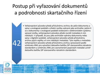 Postup při vyřazování dokumentů
a podrobnosti skartačního řízení
42
• Veřejnoprávní původce předá příslušnému archivu do péče dokumenty a
spisy v analogové podobě a úřední razítka vybrané jako archiválie; jedná-li
se o dokumenty v analogové podobě evidované v elektronickém systému
spisové služby, veřejnoprávní původce předá rovněž metadata k nim
náležející. V případě, že jsou jako archiválie vybrány dokumenty nebo
spisy v digitální podobě, veřejnoprávní původce předá příslušnému
archivu jejich repliky a k nim náležející metadata. Tyto repliky a metadata
veřejnoprávní původce předá příslušnému archivu zpracované podle
schématu XML pro vytvoření datového balíčku SIP stanoveného národním
standardem a schématu XML pro zaznamenání popisných metadat uvnitř
datového balíčku SIP stanoveného národním standardem.
 