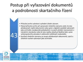 Postup při vyřazování dokumentů
a podrobnosti skartačního řízení
43
• Příslušný archiv vyhotoví o předání úřední záznam.
• Pokud příslušný archiv při zpracování úředního záznamu zjistí, že stav
předávaných replik dokumentů nebo spisů v digitální podobě vybraných
jako archiválie neodpovídá požadavkům na jejich předání stanoveným v
národním standardu nebo že tyto repliky obsahují škodlivý kód, vyzve
veřejnoprávního původce k odstranění zjištěných nedostatků.
• Součástí úředního záznamu je soupis předávaných dokumentů, spisů a
úředních razítek vybraných jako archiválie.
 