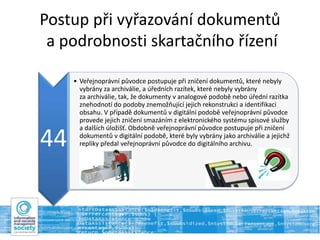 Postup při vyřazování dokumentů
a podrobnosti skartačního řízení
44
• Veřejnoprávní původce postupuje při zničení dokumentů, které nebyly
vybrány za archiválie, a úředních razítek, které nebyly vybrány
za archiválie, tak, že dokumenty v analogové podobě nebo úřední razítka
znehodnotí do podoby znemožňující jejich rekonstrukci a identifikaci
obsahu. V případě dokumentů v digitální podobě veřejnoprávní původce
provede jejich zničení smazáním z elektronického systému spisové služby
a dalších úložišť. Obdobně veřejnoprávní původce postupuje při zničení
dokumentů v digitální podobě, které byly vybrány jako archiválie a jejichž
repliky předal veřejnoprávní původce do digitálního archivu.
 