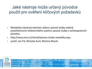 Jaké nástroje může určený původce
použít pro ověření klíčových požadavků
• Metodický návod pro kontrolu výkonu spisové služby vedené
prostřednictvím elektronického systému spisové služby u veřejnoprávních
původců,
• http://www.mvcr.cz/clanek/spisova-sluzba-metodiky.aspx,
• autoři: Jan Frk, Miroslav Kunt, Martina Macek.
 