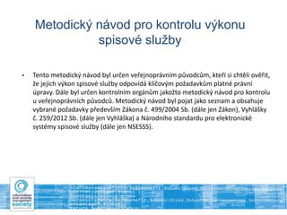 Metodický návod pro kontrolu výkonu
spisové služby
• Tento metodický návod byl určen veřejnoprávním původcům, kteří si chtěli ověřit,
že jejich výkon spisové služby odpovídá klíčovým požadavkům platné právní
úpravy. Dále byl určen kontrolním orgánům jakožto metodický návod pro kontrolu
u veřejnoprávních původců. Metodický návod byl pojat jako seznam a obsahuje
vybrané požadavky především Zákona č. 499/2004 Sb. (dále jen Zákon), Vyhlášky
č. 259/2012 Sb. (dále jen Vyhláška) a Národního standardu pro elektronické
systémy spisové služby (dále jen NSESSS).
 