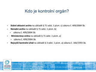 Kdo je kontrolní orgán?
• Státní oblastní archiv na základě § 71 odst. 1 písm. c) zákona č. 499/2004 Sb.
• Národní archiv na základě § 71 odst. 1 písm. b)
• zákona č. 499/2004 Sb.
• Ministerstvo vnitra na základě § 71 odst. 1 písm. a)
• zákona č. 499/2004 Sb.
• Nejvyšší kontrolní úřad na základě § 3 odst. 1 písm. a) zákona č. 166/1993 Sb.
 