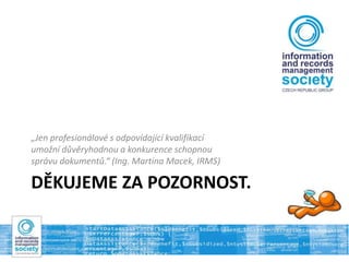 DĚKUJEME ZA POZORNOST.
„Jen profesionálové s odpovídající kvalifikací
umožní důvěryhodnou a konkurence schopnou
správu dokumentů.“ (Ing. Martina Macek, IRMS)
 