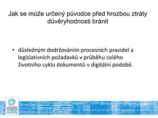 Jak se může určený původce před hrozbou ztráty
důvěryhodnosti bránit
• důsledným dodržováním procesních pravidel a
legislativních požadavků v průběhu celého
životního cyklu dokumentů v digitální podobě.
 