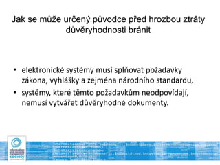 Jak se může určený původce před hrozbou ztráty
důvěryhodnosti bránit
• elektronické systémy musí splňovat požadavky
zákona, vyhlášky a zejména národního standardu,
• systémy, které těmto požadavkům neodpovídají,
nemusí vytvářet důvěryhodné dokumenty.
 