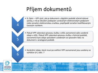 Příjem dokumentů
4
• D, Dptn – VPP zjistí, zda je dokument v digitální podobě včetně datové
zprávy, v níž je obsažen podepsán uznávaným elektronickým podpisem
nebo označen elektronickou značkou, popřípadě označen kvalifikovaným
časovým razítkem.
5
• Pokud VPP vykonává spisovou službu v eSSL zaznamená výše uvedené
údaje v eSSL. Pokud VPP vykonává spisovou službu v listinné podobě,
zaznamená tyto údaje způsobem uvedeným ve spisovém řádu na
dokument v analogové podobě.
6
• Konkrétní údaje, které musí po ověření VPP zaznamenat jsou uvedeny ve
vyhlášce § 4, odst. 7
 