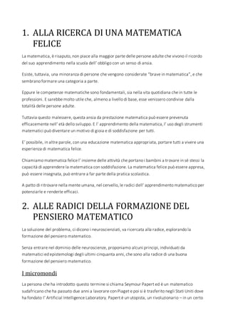1. ALLA RICERCA DI UNA MATEMATICA
FELICE
La matematica, è risaputo, non piace alla maggior parte delle persone adulte che vivono il ricordo
del suo apprendimento nella scuola dell’ obbligo con un senso di ansia.
Esiste, tuttavia, una minoranza di persone che vengono considerate “brave in matematica”, e che
sembrano formare una categoria a parte.
Eppure le competenze matematiche sono fondamentali, sia nella vita quotidiana che in tutte le
professioni. E sarebbe molto utile che, almeno a livello di base, esse venissero condivise dalla
totalità delle persone adulte.
Tuttavia questo malessere, questa ansia da prestazione matematica può essere prevenuta
efficacemente nell’ età dello sviluppo. E l’ apprendimento della matematica, l’ uso degli strumenti
matematici può diventare un motivo di gioia e di soddisfazione per tutti.
E’ possibile, in altre parole, con una educazione matematica appropriata, portare tutti a vivere una
esperienza di matematica felice.
Chiamiamo matematica felice l’ insieme delle attività che portano i bambini a trovare in sé stessi la
capacità di apprendere la matematica con soddisfazione. La matematica felice può essere appresa,
può essere insegnata, può entrare a far parte della pratica scolastica.
A patto di ritrovare nella mente umana, nel cervello, le radici dell’ apprendimento matematico per
potenziarle e renderle efficaci.
2. ALLE RADICI DELLA FORMAZIONE DEL
PENSIERO MATEMATICO
La soluzione del problema, ci dicono i neuroscienziati, va ricercata alla radice, esplorando la
formazione del pensiero matematico.
Senza entrare nel dominio delle neuroscienze, proponiamo alcuni principi, individuati da
matematici ed epistemologi degli ultimi cinquanta anni, che sono alla radice di una buona
formazione del pensiero matematico.
I micromondi
La persona che ha introdotto questo termine si chiama Seymour Papert ed è un matematico
sudafricano che ha passato due anni a lavorare con Piaget e poi si è trasferito negli Stati Uniti dove
ha fondato l’ Artificial Intelligence Laboratory. Papert è un utopista, un rivoluzionario – in un certo
 