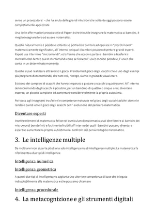 senso un provocatore! - che ha avuto delle grandi intuizioni che soltanto oggi possono essere
completamente apprezzate.
Una delle affermazioni provocatorie di Papert è che è inutile insegnare la matematica ai bambini, è
meglio insegnare loro ad essere matematici.
Questo naturalmente è possibile soltanto se portiamo i bambini ad operare in “piccoli mondi”
matematicamente significativi, all’ interno dei quali i bambini possono diventare grandi esperti.
Papert usa il termine “micromondi”: ed afferma che occorre portare i bambini a trasferirsi
mentalmente dentro questi micromondi come se fossero l’ unico mondo possibile, l’ unico che
conta in un determinato momento.
Questo si può realizzare attraverso il gioco. Prendiamo il gioco degli scacchi che è uno degli esempi
più pregnanti di micromondo, che tutti noi, ritengo, siamo in grado di visualizzare.
Esistono dei campioni di scacchi che hanno imparato a giocare a scacchi a quattro anni. All’ interno
del micromondo degli scacchi è possibile, per un bambino di quattro o cinque anni, diventare
esperto, un piccolo campione ed aumentare considerevolmente la propria autostima.
Poi tocca agli insegnanti trasferirele competenze maturate nel gioco degli scacchi ad altri domini e
rendere quindi utile il gioco degli scacchi per l’ evoluzione del pensiero matematico.
Diventare esperti
Inserire elementi di matematica felice nel curriculum di matematica vuol dire fornire ai bambini dei
micromondi ben definiti e facilmente fruibili all’ interno dei quali i bambini possano diventare
esperti e aumentare la propria autostima nei confronti del pensiero logico matematico.
3. Le intelligenzemultiple
Da molti anni non si parla più di una sola intelligenza ma di intelligenze multiple. La matematica fa
riferimento a due tipi di intelligenza:
Intelligenza numerica
Intelligenza geometrica
A questi due tipi di intelligenza va aggiunta una ulteriore competenza di base che è legata
indissolubilmente alla matematica e che possiamo chiamare
Intelligenza procedurale
4. La metacognizionee gli strumenti digitali
 