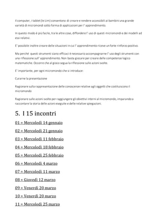 Il computer, i tablet (le Lim) consentono di creare e rendere accessibili ai bambini una grande
varietà di micromondi sotto forma di applicazioni per l’ apprendimento.
In questo modo è più facile, tra le altre cose, diffondere l’ uso di questi micromondi e dei modelli ad
essi relativi.
E’ possibile inoltre creare delle situazioni in cui l’ apprendimento riceve un forte rinforzo positivo.
Ma perché questi strumenti siano efficaci è necessario accompagnarne l’ uso degli strumenti con
una riflessione sull’ apprendimento. Non basta giocare per creare delle competenze logico
matematiche. Occorre che al gioco segua la riflessione sulle azioni svolte.
E’ importante, per ogni micromondo che si introduce:
Curarne la presentazione
Ragionare sulla rappresentazione delle conoscenze relative agli oggetti che costituiscono il
micromondo
Ragionare sulle azioni svolte per raggiungere gli obiettivi interni al micromondo, imparando a
raccontare la storia delle azioni eseguite e delle relative spiegazioni.
5. I 15 incontri
01 = Mercoledì 14 gennaio
02 = Mercoledì 21 gennaio
03 = Mercoledì 11 febbraio
04 = Mercoledì 18 febbraio
05 = Mercoledì 25 febbraio
06 = Mercoledì 4 marzo
07 = Mercoledì 11 marzo
08 = Giovedì 12 marzo
09 = Venerdì 20 marzo
10 = Venerdì 20 marzo
11 = Mercoledì 25 marzo
 