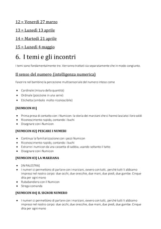 12 = Venerdì 27 marzo
13 = Lunedì 13 aprile
14 = Martedì 21 aprile
15 = Lunedì 4 maggio
6. I temi e gli incontri
I temi sono fondamentalmente tre. Verranno trattati sia separatamente che in modo congiunto.
Il senso del numero (intelligenza numerica)
Favorire nel bambino la percezione multisensoriale del numero inteso come
 Cardinale (misura della quantità)
 Ordinale (posizione in una serie)
 Etichetta (simbolo molto riconoscibile)
[NUMICON 01]
 Prima presa di contatto con i Numicon: la storia dei marziani che ci hanno lasciato i loro soldi
 Riconoscimento rapido, contando i buchi
 Disegnare con i Numicon
[NUMICON 02] PESCARE I NUMERI
 Continua la familiarizzazione con i pezzi Numicon
 Riconoscimento rapido, contando i buchi
 Estrarre i numicon da una cassetta di sabbia, usando soltanto il tatto
 Disegnare con i Numicon
[NUMICON 03] LA MARZIANA
 [IN PALESTRA]
 I numeri ci permettono di parlare con i marziani, ovvero con tutti, perché tutti li abbiamo
impressi nel nostro corpo: due occhi, due orecchie, due mani, due piedi, due gambe. Cinque
dita per ogni mano
 Rubabandiera con il Numicon
 Strega comanda
[NUMICON 04] IL SIGNOR NUMERO
 I numeri ci permettono di parlare con i marziani, ovvero con tutti, perché tutti li abbiamo
impressi nel nostro corpo: due occhi, due orecchie, due mani, due piedi, due gambe. Cinque
dita per ogni mano
 
