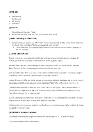 [IPAD 01]
 Contamare
 Contabosco
 Mr. Kumo
 Flow-free
[RITMI 01]
 Ritmo binario (Uno due, Tic tac)
 Ritmo ternario (Uno, due, tre. Din Don Dan, Bim Bum Bam)
[PARI E DISPARI][IN PALESTRA]
 Canzone “Se vuoi giocare con il Numicon, Prendi il pezzo che ti chiedo, Conta i buchi e nomina
il colore). Sulla melodia di “Bella ragazza dalla treccia bionda”
 I bambini ad uno ad uno vengono chiamati ad estrarre i pezzi numicon e si collocano su
due file parallele
[LE CASE DEI NUMERI]
Questa costruzione progressiva è molto importante per una concettualizzazione allargata dei
numeri, dai numicon si passa al valore numerico di vari oggetti e figure.
Nella classe si crea una casetta per ogni numero compreso tra 1 e 10. Dentro la casa X abita il
Signor Numero X, che è un personaggio misterioso che non esce mai.
Sulla parete frontale della casa X sono impresse le varie forme del numero X : il numerale (segno
numerico), il pezzo Numicon corrispondente, la parola – numero
La casa del numero X ha una porta, oppure un magazzino, tipo una scatola da scarpe che si trova in
basso, davanti alla facciata, dove verranno depositati i “doni” che noi facciamo al numero X
I bambini devono quindi riconoscere nella classe tutto ciò che ci porta ad un certo numero X e
depositarlo nel magazzino del Signor X, o in senso reale (spostandolo fisicamente) o simbolico
(facendo un disegno che lo rappresenta).
Quindi, ad esempio, sulla facciata del Signor 5 metteremo le impronte delle mani di tutti i bambini.
Se possibile un disegno degli occhi e delle orecchie e dei piedi.
Nella scatola metteremo: una scatolina con 5 palline, un ramo con cinque foglie. Una foto di cinque
scarpe (di bambini diversi)…
[NUMERI PIU’ GRANDI E VALORI]
Presentiamo innanzitutto dei gruppi di Numicon. Per esempio 2, 3, … n Numicon da 10.
Costruiamo degli edifici con i separatori.
 