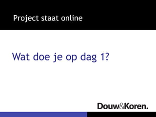 Project staat online
Wat doe je op dag 1?
 