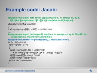 Lawrence Livermore National Laboratory 15
Example code: Jacobi
while ((k<=mits)&&(error>tol))
{
// a loop copying u[][] to uold[][] is omitted here
…
#pragma omp parallel for private(resid,j,i) reduction(+:error)
for (i=1;i<(n-1);i++)
for (j=1;j<(m-1);j++)
{
resid = (ax*(uold[i-1][j] + uold[i+1][j])
+ ay*(uold[i][j-1] + uold[i][j+1])+ b * uold[i][j] - f[i][j])/b;
u[i][j] = uold[i][j] - omega * resid;
error = error + resid*resid ;
} // the rest code omitted ...
}
#pragma omp target data device (gpu0) map(to:n, m, omega, ax, ay, b, 
f[0:n][0:m]) map(tofrom:u[0:n][0:m]) map(alloc:uold[0:n][0:m])
#pragma omp target device(gpu0) map(to:n, m, omega, ax, ay, b, f[0:n][0:m], 
uold[0:n][0:m]) map(tofrom:u[0:n][0:m])
 