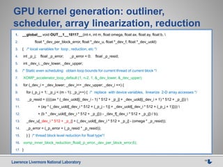 Lawrence Livermore National Laboratory 18
GPU kernel generation: outliner,
scheduler, array linearization, reduction
1. __global__ void OUT__1__10117__(int n, int m, float omega, float ax, float ay, float b, 
2. float *_dev_per_block_error, float *_dev_u, float *_dev_f, float *_dev_uold)
3. { /* local variables for loop , reduction, etc */
4. int _p_j; float _p_error; _p_error = 0; float _p_resid;
5. int _dev_i, _dev_lower, _dev_upper;
6. /* Static even scheduling: obtain loop bounds for current thread of current block */
7. XOMP_accelerator_loop_default (1, n-2, 1, &_dev_lower, &_dev_upper);
8. for (_dev_i = _dev_lower; _dev_i<= _dev_upper; _dev_i ++) {
9. for (_p_j = 1; _p_j < (m - 1); _p_j++) { /* replace with device variables, linearize 2-D array accesses */
10. _p_resid = (((((ax * (_dev_uold[(_dev_i - 1) * 512 + _p_j] + _dev_uold[(_dev_i + 1) * 512 + _p_j])) 
11. + (ay * (_dev_uold[_dev_i * 512 + (_p_j - 1)] + _dev_uold[_dev_i * 512 + (_p_j + 1)]))) 
12. + (b * _dev_uold[_dev_i * 512 + _p_j])) - _dev_f[_dev_i * 512 + _p_j]) / b);
13. _dev_u[_dev_i * 512 + _p_j] = (_dev_uold[_dev_i * 512 + _p_j] - (omega * _p_resid));
14. _p_error = (_p_error + (_p_resid * _p_resid));
15. } } /* thread block level reduction for float type*/
16. xomp_inner_block_reduction_float(_p_error,_dev_per_block_error,6);
17. }
 