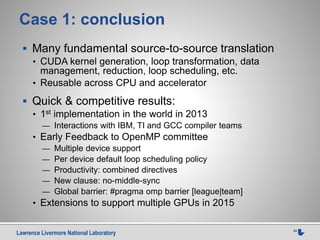 Lawrence Livermore National Laboratory 24
Case 1: conclusion
 Many fundamental source-to-source translation
• CUDA kernel generation, loop transformation, data
management, reduction, loop scheduling, etc.
• Reusable across CPU and accelerator
 Quick & competitive results:
• 1st implementation in the world in 2013
— Interactions with IBM, TI and GCC compiler teams
• Early Feedback to OpenMP committee
— Multiple device support
— Per device default loop scheduling policy
— Productivity: combined directives
— New clause: no-middle-sync
— Global barrier: #pragma omp barrier [league|team]
• Extensions to support multiple GPUs in 2015
 