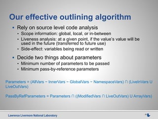 Lawrence Livermore National Laboratory 29
Our effective outlining algorithm
 Rely on source level code analysis
• Scope information: global, local, or in-between
• Liveness analysis: at a given point, if the value’s value will be
used in the future (transferred to future use)
• Side-effect: variables being read or written
 Decide two things about parameters
• Minimum number of parameters to be passed
• Minimum pass-by-reference parameters
Parameters = (AllVars − InnerVars − GlobalVars − NamespaceVars) ∩ (LiveInVars U
LiveOutVars)
PassByRefParameters = Parameters ∩ ((ModifiedVars ∩ LiveOutVars) U ArrayVars)
 