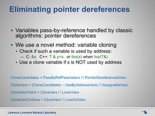 Lawrence Livermore National Laboratory 30
Eliminating pointer dereferences
 Variables pass-by-reference handled by classic
algorithms: pointer dereferences
 We use a novel method: variable cloning
• Check if such a variable is used by address:
— C: &x; C++: T & y=x; or foo(x) when foo(T&)
• Use a clone variable if x is NOT used by address
CloneCandidates = PassByRefParameters ∩ PointerDereferencedVars
CloneVars = (CloneCandidates − UseByAddressVars) ∩ AssignableVars
CloneVarsToInit = CloneVars ∩ LiveInVars
CloneVarsToSave = CloneVars ∩ LiveOutVars
 