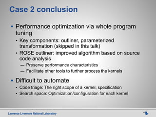 Lawrence Livermore National Laboratory 35
Case 2 conclusion
 Performance optimization via whole program
tuning
• Key components: outliner, parameterized
transformation (skipped in this talk)
• ROSE outliner: improved algorithm based on source
code analysis
— Preserve performance characteristics
— Facilitate other tools to further process the kernels
 Difficult to automate
• Code triage: The right scope of a kernel, specification
• Search space: Optimization/configuration for each kernel
 