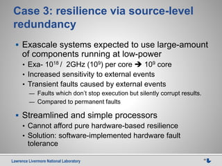 Lawrence Livermore National Laboratory 36
Case 3: resilience via source-level
redundancy
 Exascale systems expected to use large-amount
of components running at low-power
• Exa- 1018 / 2GHz (109) per core  109 core
• Increased sensitivity to external events
• Transient faults caused by external events
— Faults which don’t stop execution but silently corrupt results.
— Compared to permanent faults
 Streamlined and simple processors
• Cannot afford pure hardware-based resilience
• Solution: software-implemented hardware fault
tolerance
 