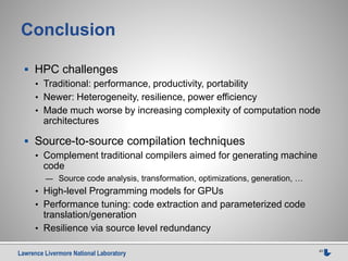 Lawrence Livermore National Laboratory 43
Conclusion
 HPC challenges
• Traditional: performance, productivity, portability
• Newer: Heterogeneity, resilience, power efficiency
• Made much worse by increasing complexity of computation node
architectures
 Source-to-source compilation techniques
• Complement traditional compilers aimed for generating machine
code
— Source code analysis, transformation, optimizations, generation, …
• High-level Programming models for GPUs
• Performance tuning: code extraction and parameterized code
translation/generation
• Resilience via source level redundancy
 