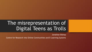 Jonathan Bishop
Centre for Research into Online Communities and E-Learning Systems
The misrepresentation of
Digital Teens as Trolls
 