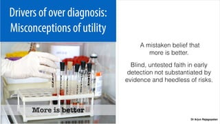 Dr Arjun Rajagopalan
Drivers of over diagnosis:
Misconceptions of utility
A mistaken belief that  
more is better.
Blind, untested faith in early
detection not substantiated by
evidence and heedless of risks.
More is better
 