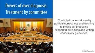 Dr Arjun Rajagopalan
Drivers of over diagnosis:
Treatment by committee
Conﬂicted panels, driven by
political correctness and desiring
to please all, producing
expanded deﬁnitions and writing
conciliatory guidelines.
Consensus of the ill informed
 