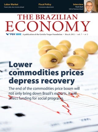A publication of the Getulio Vargas Foundation • March 2015 • vol. 7 • nº 3
THE BRAZILIAN
ECONOMY
Labor Market
Fewer jobs, less income ahead
Fiscal Policy
A recessive adjustment
Interview
Paulo Stark
CEO of Siemens Brazil
The end of the commodities price boom will
not only bring down Brazil’s exports, it will
affect funding for social programs.
Lower
commodities prices
depress recovery
 