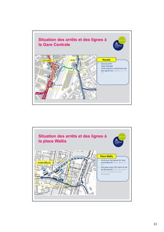 11
Place Wallis
• Arrêt pour les lignes de l’axe
secondaire #1 (sauf lignes 13,
31)
• Nouveau quai (Q3) dans la rue
de Bonnevoie (pour les lignes
5, 6 et 15 direction arrêt
Monterey)
Rocade
• Nouvel arrêt :
Gare-Rocade
• Arrêt desservi uniquement par
des lignes AVL (lignes 5, 6, 15,
31)
Situation des arrêts et des lignes à
la Gare Centrale
Place Wallis
• Arrêt pour les lignes de l’axe
secondaire #1 (sauf lignes 13,
31)
• Nouveau quai (Q3) dans la rue
de Bonnevoie (pour les lignes
5, 6 et 15 direction arrêt
Monterey)
PLACE WALLIS
Situation des arrêts et des lignes à
la place Wallis
 