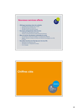 18
Nouveaux services offerts
• Affichage dynamique dans les aubettes
 30 aubettes seront équipées avec un écran
 Affichage des lignes en temps réel
 Affichage d’autres informations possible
• Nouveaux pictogrammes dans les bus
 Amélioration de l’information pour le client
 Précision du fonctionnement de certains éléments techniques
• Mise en service de plusieurs automates de vente
 20 automates de vente seront installés à 10 emplacements différents
 Objectif : réduction du temps de montée et de descente des passagers aux arrêts
principaux
• Nouvelles fonctions de City App pour les bus AVL
 Recherche d’un arrêt par son nom
 Informations sur le changement du réseau
 Push messages
Chiffres clés
 