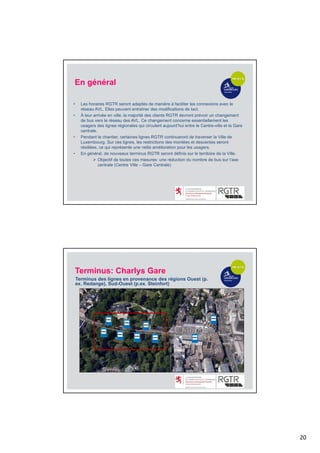 20
• Les horaires RGTR seront adaptés de manière à faciliter les connexions avec le
réseau AVL. Elles peuvent entraîner des modifications de tact.
• À leur arrivée en ville, la majorité des clients RGTR devront prévoir un changement
de bus vers le réseau des AVL. Ce changement concerne essentiellement les
usagers des lignes régionales qui circulent aujourd’hui entre le Centre-ville et la Gare
centrale.
• Pendant le chantier, certaines lignes RGTR continueront de traverser la Ville de
Luxembourg. Sur ces lignes, les restrictions des montées et descentes seront
résiliées, ce qui représente une nette amélioration pour les usagers.
• En général, de nouveaux terminus RGTR seront définis sur le territoire de la Ville.
 Objectif de toutes ces mesures: une réduction du nombre de bus sur l‘axe
centrale (Centre Ville – Gare Centrale)
En général
Terminus: Charlys Gare
Terminus des lignes en provenance des régions Ouest (p.
ex. Redange), Sud-Ouest (p.ex. Steinfort)
 