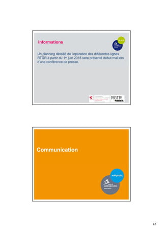 22
Informations
Un planning détaillé de l’opération des différentes lignes
RTGR à partir du 1er juin 2015 sera présenté début mai lors
d’une conférence de presse.
Communication
 