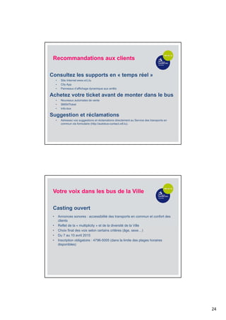 24
Recommandations aux clients
Consultez les supports en « temps réel »
• Site Internet www.vd.l.lu
• City App
• Panneaux d’affichage dynamique aux arrêts
Achetez votre ticket avant de monter dans le bus
• Nouveaux automates de vente
• SMS4Ticket
• Info-box
Suggestion et réclamations
• Adressez vos suggestions et réclamations directement au Service des transports en
commun via formulaire (http://autobus-contact.vdl.lu).
• Annonces sonores : accessibilité des transports en commun et confort des
clients
• Reflet de la « multiplicity » et de la diversité de la Ville
• Choix final des voix selon certains critères (âge, sexe…)
• Du 7 au 10 avril 2015
• Inscription obligatoire : 4796-5005 (dans la limite des plages horaires
disponibles)
Votre voix dans les bus de la Ville
Casting ouvert
 