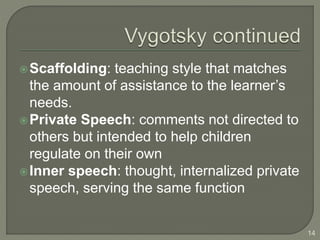 Scaffolding: teaching style that matches
the amount of assistance to the learner’s
needs.
Private Speech: comments not directed to
others but intended to help children
regulate on their own
Inner speech: thought, internalized private
speech, serving the same function
14
 