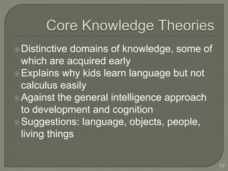 Distinctive domains of knowledge, some of
which are acquired early
Explains why kids learn language but not
calculus easily
Against the general intelligence approach
to development and cognition
Suggestions: language, objects, people,
living things
17
 
