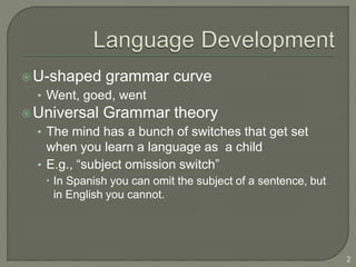 U-shaped grammar curve
• Went, goed, went
Universal Grammar theory
• The mind has a bunch of switches that get set
when you learn a language as a child
• E.g., “subject omission switch”
 In Spanish you can omit the subject of a sentence, but
in English you cannot.
2
 