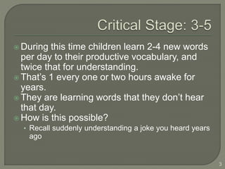  During this time children learn 2-4 new words
per day to their productive vocabulary, and
twice that for understanding.
 That’s 1 every one or two hours awake for
years.
 They are learning words that they don’t hear
that day.
 How is this possible?
• Recall suddenly understanding a joke you heard years
ago
3
 