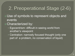 Use of symbols to represent objects and
events
Characterized by:
• Egocentrism: difficult in seeing world from
another’s viewpoint
• Centration: narrowly focused thought (only one
part of a problem, no conservation of liquid)
8
 